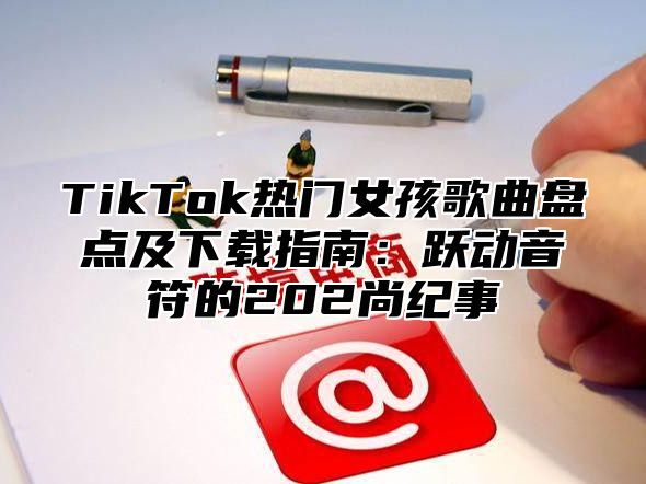 TikTok热门女孩歌曲盘点及下载指南：跃动音符的202尚纪事