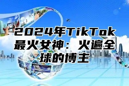 2024年TikTok最火女神：火遍全球的博主