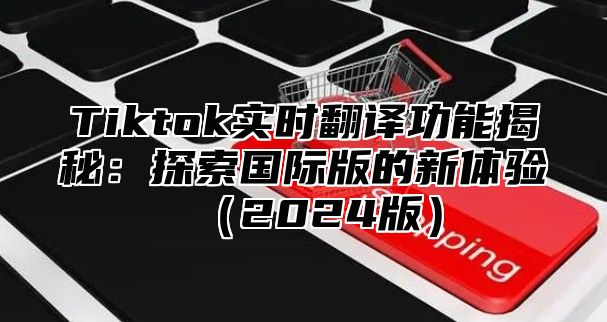 Tiktok实时翻译功能揭秘：探索国际版的新体验（2024版）