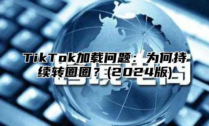 TikTok加载问题：为何持续转圈圈？(2024版)