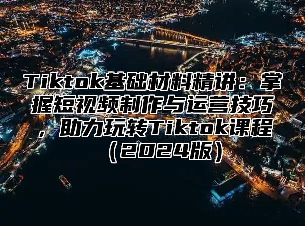 Tiktok基础材料精讲：掌握短视频制作与运营技巧，助力玩转Tiktok课程（2024版）