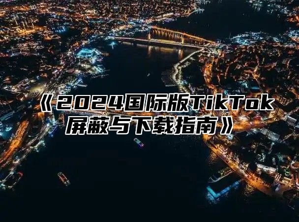 《2024国际版TikTok屏蔽与下载指南》