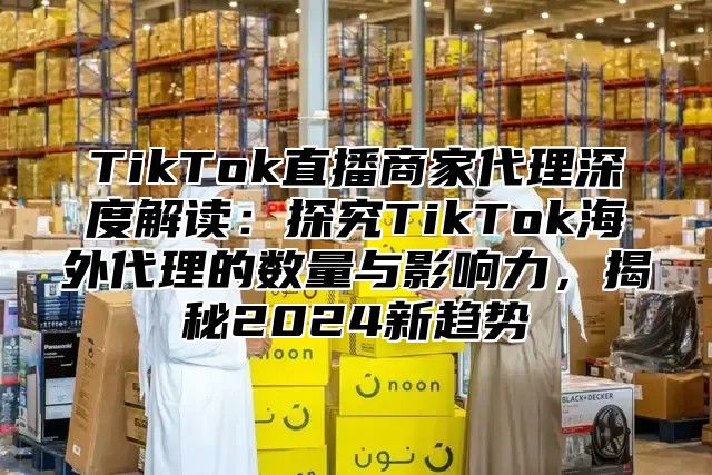 TikTok直播商家代理深度解读：探究TikTok海外代理的数量与影响力，揭秘2024新趋势