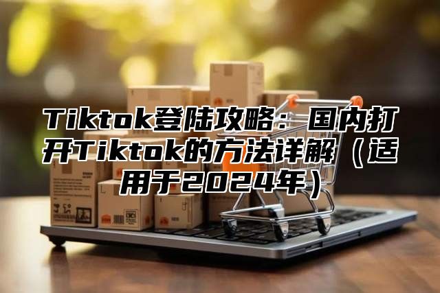 Tiktok登陆攻略：国内打开Tiktok的方法详解（适用于2024年）