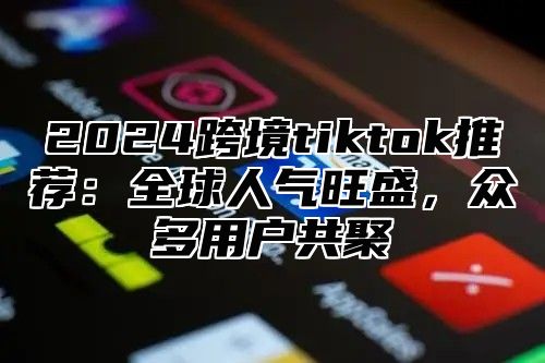 2024跨境tiktok推荐：全球人气旺盛，众多用户共聚