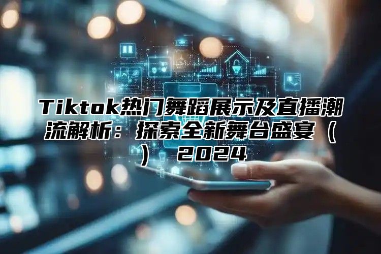 Tiktok热门舞蹈展示及直播潮流解析：探索全新舞台盛宴（） 2024