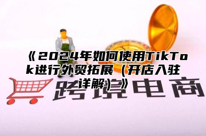 《2024年如何使用TikTok进行外贸拓展（开店入驻详解）》