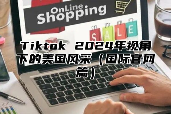 Tiktok 2024年视角下的美国风采（国际官网篇）