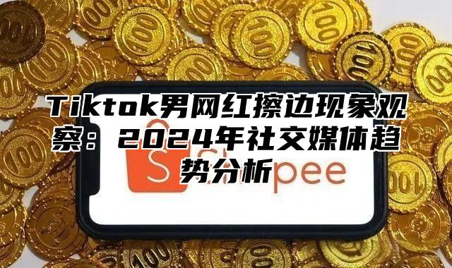 Tiktok男网红擦边现象观察：2024年社交媒体趋势分析