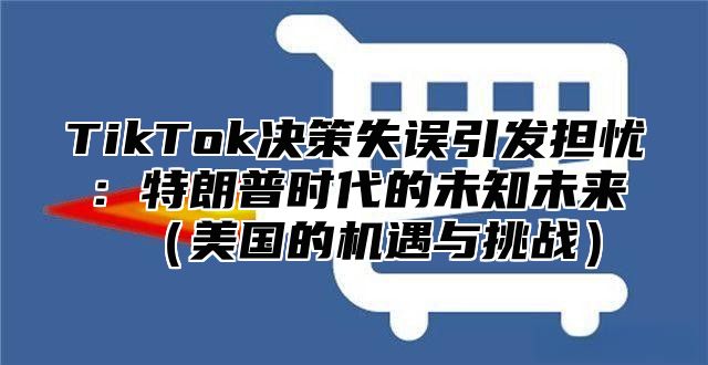 TikTok决策失误引发担忧：特朗普时代的未知未来（美国的机遇与挑战）