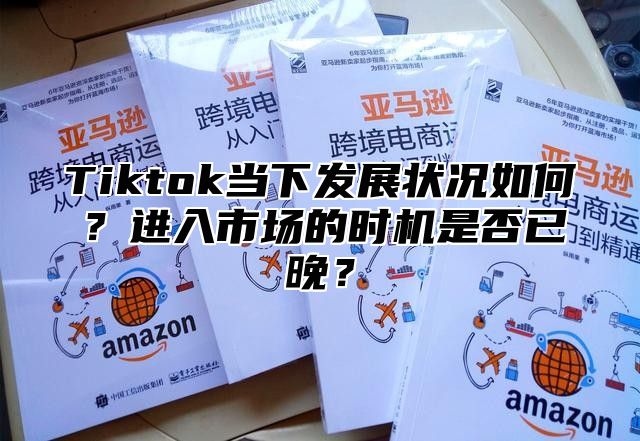 Tiktok当下发展状况如何？进入市场的时机是否已晚？