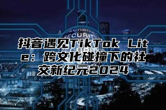 抖音遇见TikTok Lite：跨文化碰撞下的社交新纪元2024