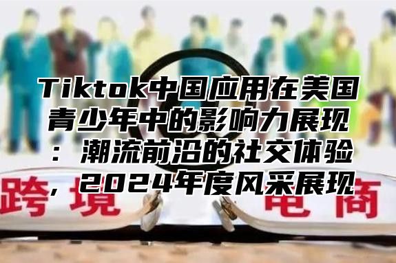 Tiktok中国应用在美国青少年中的影响力展现：潮流前沿的社交体验，2024年度风采展现