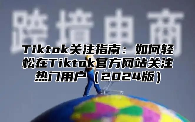 Tiktok关注指南：如何轻松在Tiktok官方网站关注热门用户（2024版）