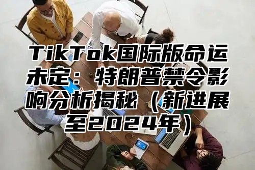 TikTok国际版命运未定：特朗普禁令影响分析揭秘（新进展至2024年）