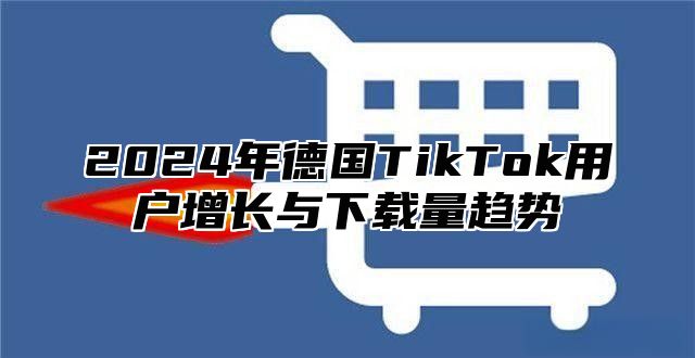 2024年德国TikTok用户增长与下载量趋势