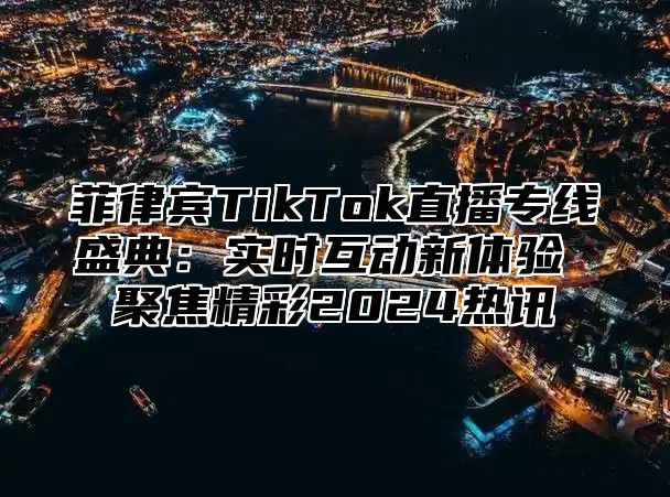 菲律宾TikTok直播专线盛典：实时互动新体验 聚焦精彩2024热讯