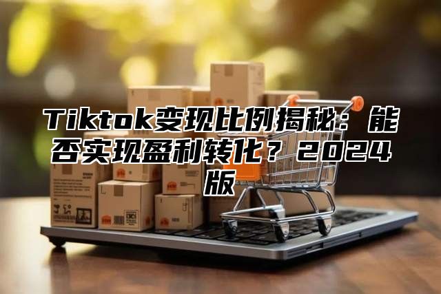 Tiktok变现比例揭秘：能否实现盈利转化？2024版