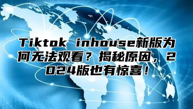 Tiktok inhouse新版为何无法观看？揭秘原因，2024版也有惊喜！