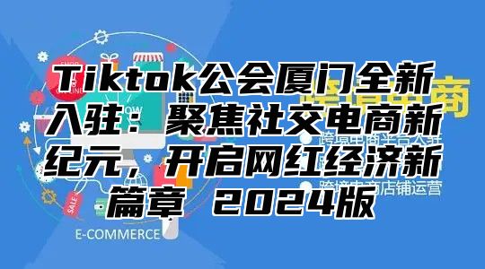 Tiktok公会厦门全新入驻：聚焦社交电商新纪元，开启网红经济新篇章 2024版