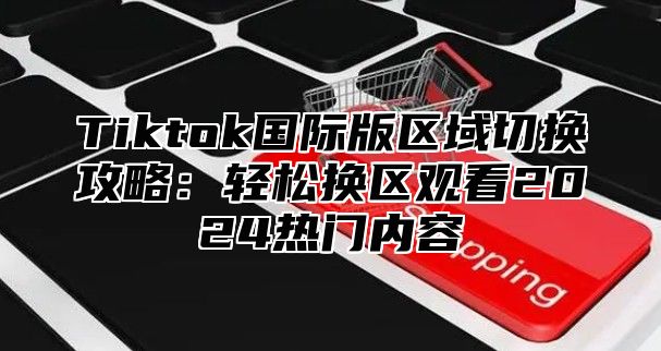 Tiktok国际版区域切换攻略：轻松换区观看2024热门内容