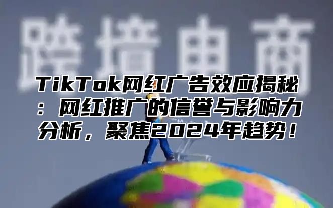 TikTok网红广告效应揭秘：网红推广的信誉与影响力分析，聚焦2024年趋势！