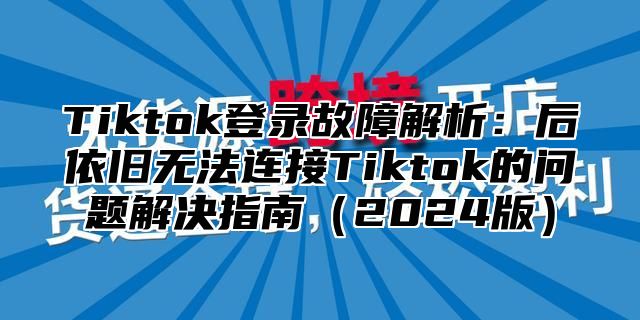 Tiktok登录故障解析：后依旧无法连接Tiktok的问题解决指南（2024版）