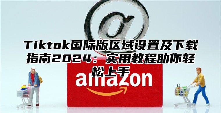 Tiktok国际版区域设置及下载指南2024：实用教程助你轻松上手