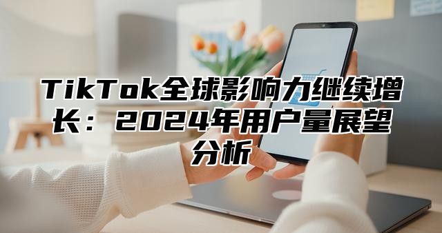 TikTok全球影响力继续增长：2024年用户量展望分析