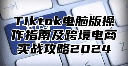 Tiktok电脑版操作指南及跨境电商实战攻略2024