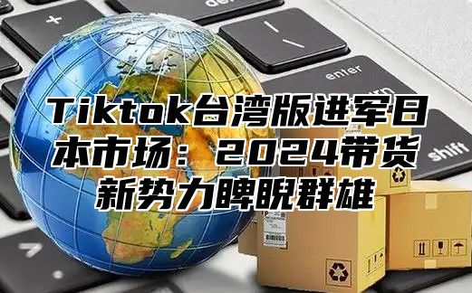 Tiktok台湾版进军日本市场：2024带货新势力睥睨群雄