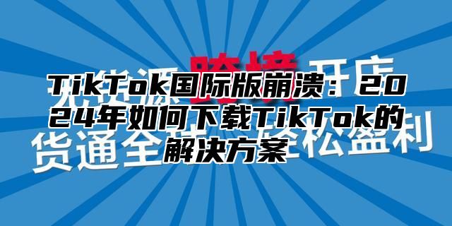 TikTok国际版崩溃：2024年如何下载TikTok的解决方案