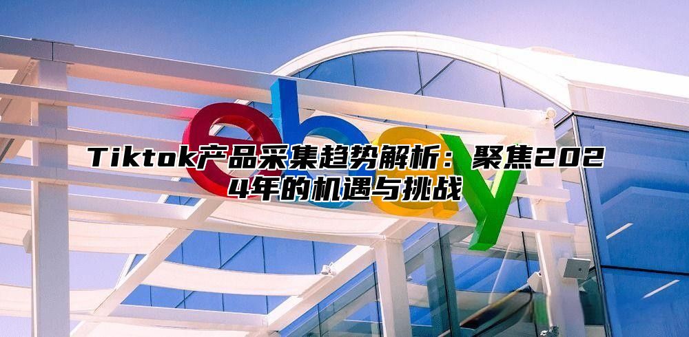 Tiktok产品采集趋势解析：聚焦2024年的机遇与挑战