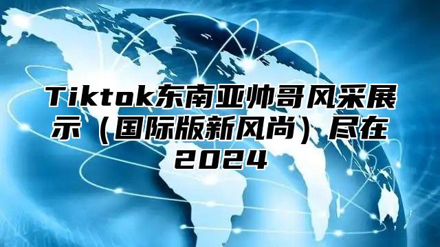 Tiktok东南亚帅哥风采展示（国际版新风尚）尽在2024