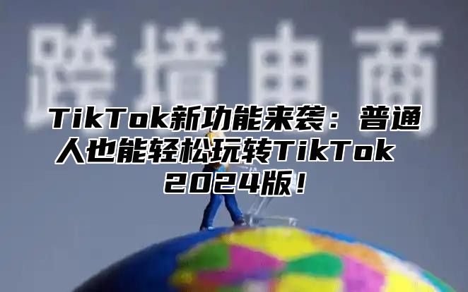 TikTok新功能来袭：普通人也能轻松玩转TikTok 2024版！