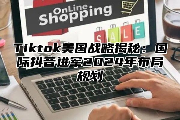 Tiktok美国战略揭秘：国际抖音进军2024年布局规划