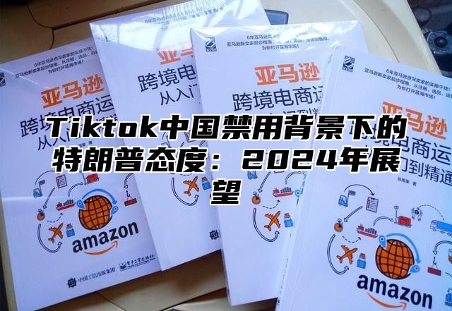 Tiktok中国禁用背景下的特朗普态度：2024年展望