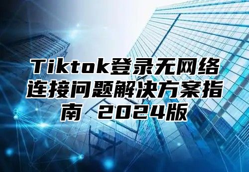 Tiktok登录无网络连接问题解决方案指南 2024版