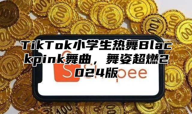 TikTok小学生热舞Blackpink舞曲，舞姿超燃2024版