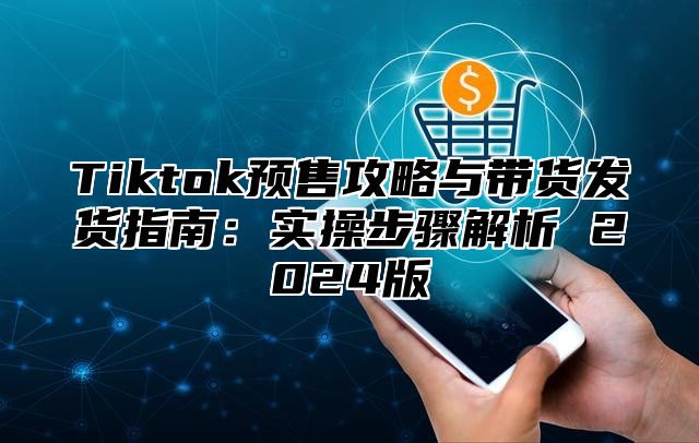 Tiktok预售攻略与带货发货指南：实操步骤解析 2024版