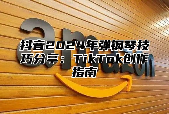 抖音2024年弹钢琴技巧分享：TikTok创作指南