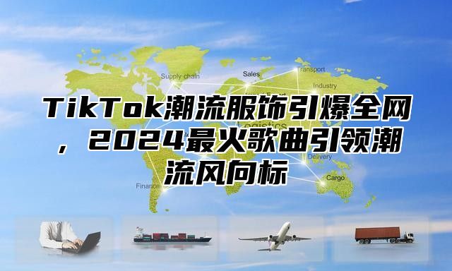 TikTok潮流服饰引爆全网，2024最火歌曲引领潮流风向标