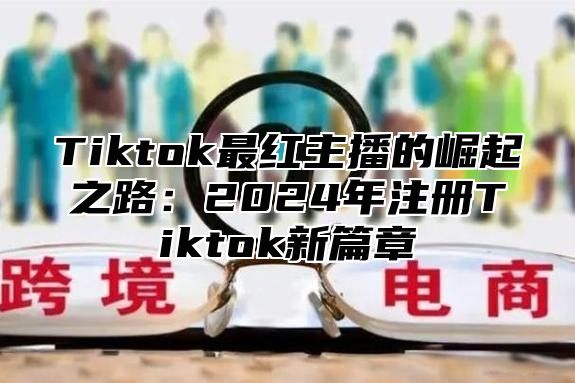 Tiktok最红主播的崛起之路：2024年注册Tiktok新篇章