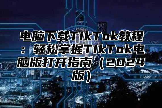 电脑下载TikTok教程：轻松掌握TikTok电脑版打开指南（2024版）