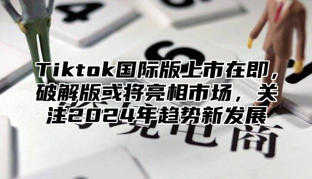 Tiktok国际版上市在即，破解版或将亮相市场，关注2024年趋势新发展