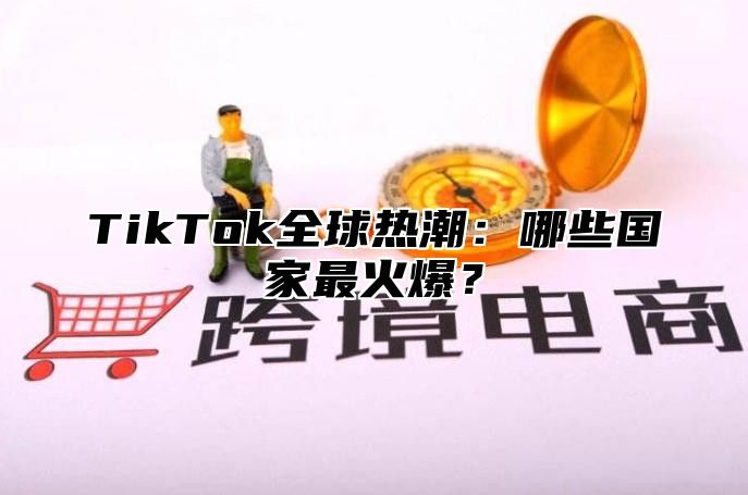 TikTok全球热潮：哪些国家最火爆？