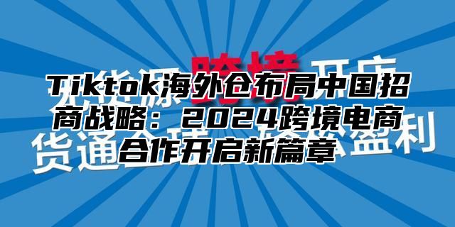 Tiktok海外仓布局中国招商战略：2024跨境电商合作开启新篇章