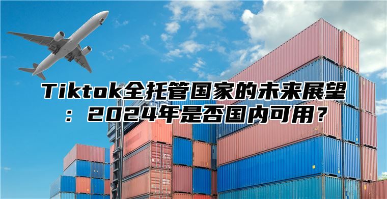 Tiktok全托管国家的未来展望：2024年是否国内可用？