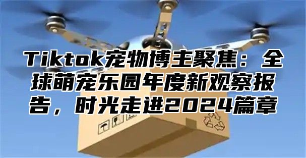 Tiktok宠物博主聚焦：全球萌宠乐园年度新观察报告，时光走进2024篇章