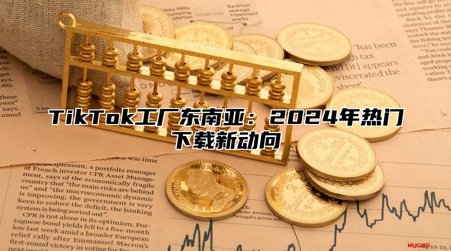 TikTok工厂东南亚：2024年热门下载新动向